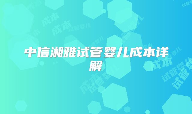 中信湘雅试管婴儿成本详解