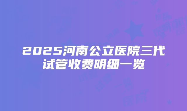 2025河南公立医院三代试管收费明细一览