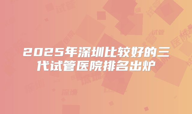 2025年深圳比较好的三代试管医院排名出炉