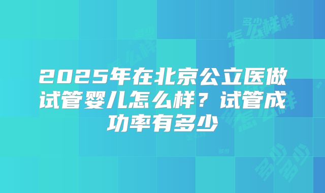 2025年在北京公立医做试管婴儿怎么样？试管成功率有多少