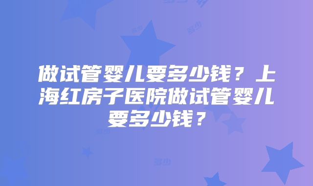 做试管婴儿要多少钱？上海红房子医院做试管婴儿要多少钱？