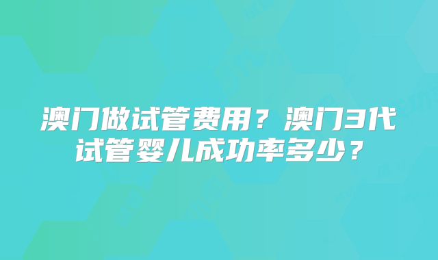 澳门做试管费用？澳门3代试管婴儿成功率多少？
