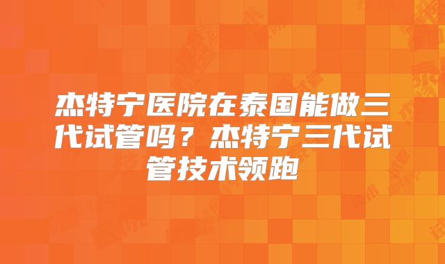 杰特宁医院在泰国能做三代试管吗？杰特宁三代试管技术领跑