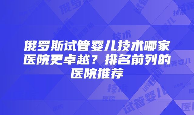 俄罗斯试管婴儿技术哪家医院更卓越?排名前列的医院推荐