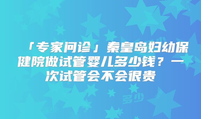 「专家问诊」秦皇岛妇幼保健院做试管婴儿多少钱？一次试管会不会很贵