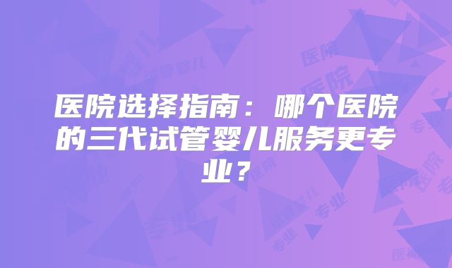 医院选择指南：哪个医院的三代试管婴儿服务更专业？