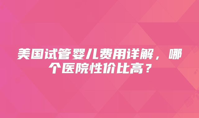 美国试管婴儿费用详解,哪个医院性价比高?