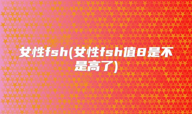 女性fsh(女性fsh值8是不是高了)