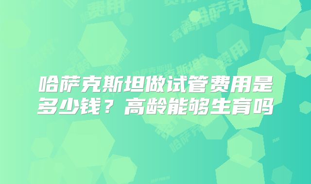 哈萨克斯坦做试管费用是多少钱?高龄能够生育吗