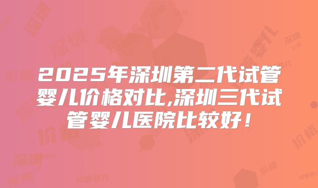 2025年深圳第二代试管婴儿价格对比,深圳三代试管婴儿医院比较好！
