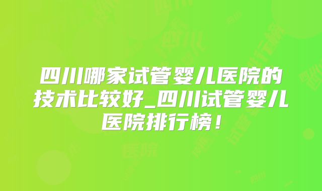 四川哪家试管婴儿医院的技术比较好_四川试管婴儿医院排行榜！