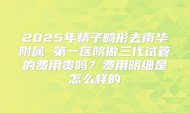 2025年精子畸形去南华附属 第一医院做三代试管的费用贵吗？费用明细是怎么样的