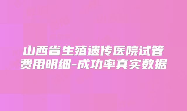 山西省生殖遗传医院试管费用明细-成功率真实数据