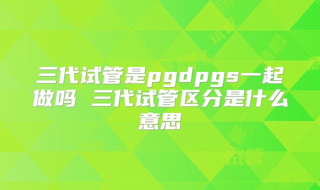 三代试管是pgdpgs一起做吗 三代试管区分是什么意思
