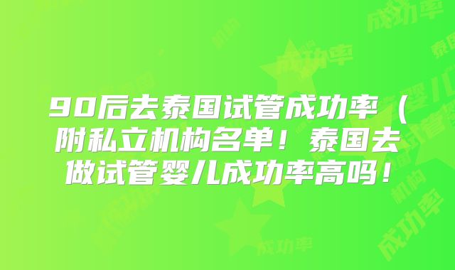 90后去泰国试管成功率（附私立机构名单！泰国去做试管婴儿成功率高吗！