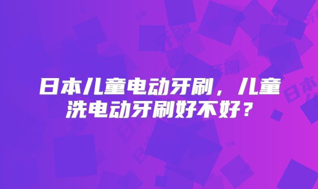 日本儿童电动牙刷，儿童洗电动牙刷好不好？