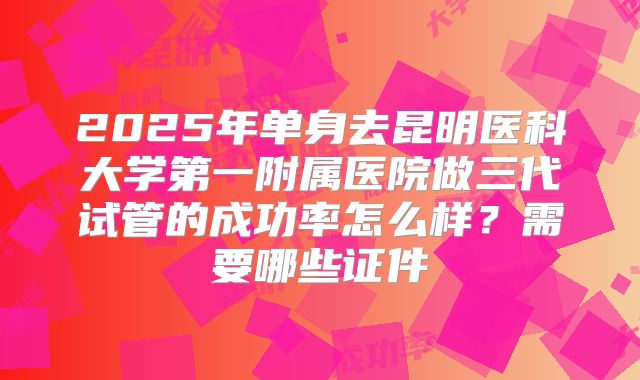 2025年单身去昆明医科大学第一附属医院做三代试管的成功率怎么样？需要哪些证件