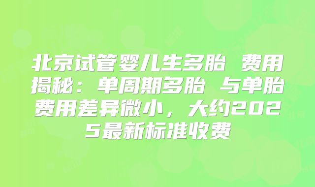 北京试管婴儿生多胎 费用揭秘：单周期多胎 与单胎费用差异微小，大约2025最新标准收费