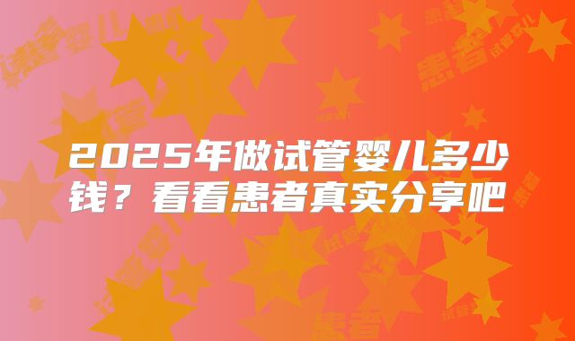 2025年做试管婴儿多少钱？看看患者真实分享吧