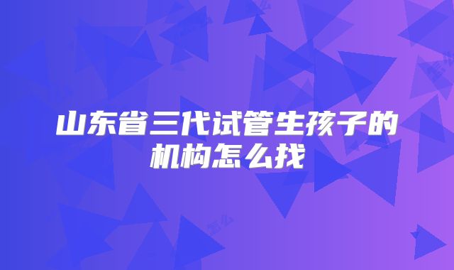 山东省三代试管生孩子的机构怎么找