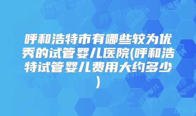 呼和浩特市有哪些较为优秀的试管婴儿医院(呼和浩特试管婴儿费用大约多少)