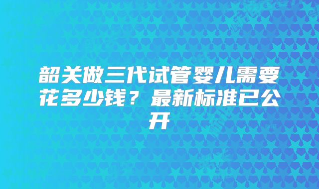 韶关做三代试管婴儿需要花多少钱?最新标准已公开