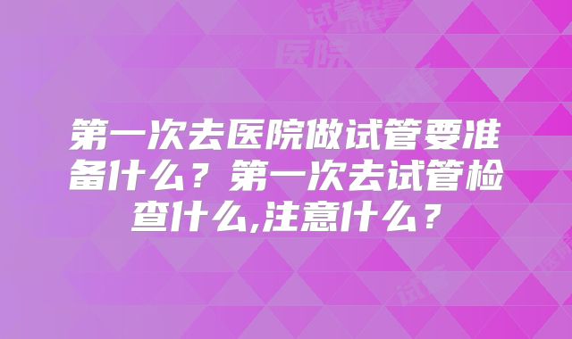 第一次去医院做试管要准备什么？第一次去试管检查什么,注意什么？