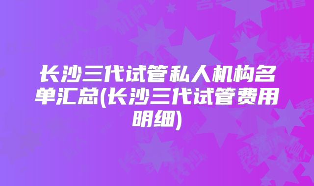 长沙三代试管私人机构名单汇总(长沙三代试管费用明细)