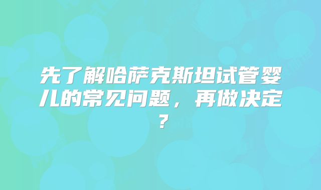 先了解哈萨克斯坦试管婴儿的常见问题，再做决定？