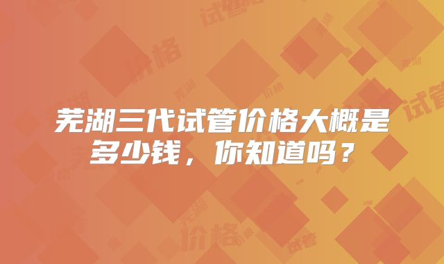 芜湖三代试管价格大概是多少钱，你知道吗？