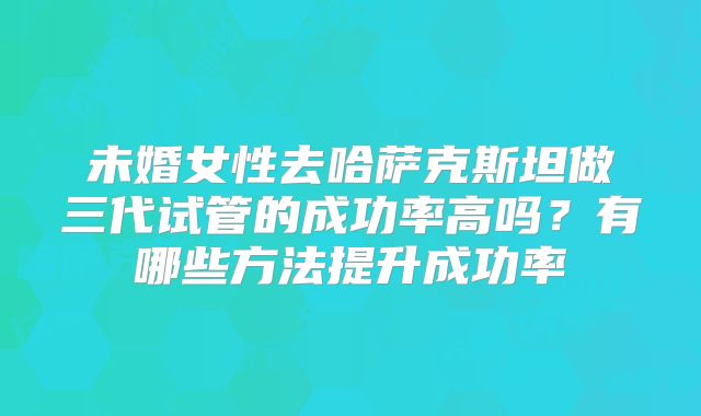未婚女性去哈萨克斯坦做三代试管的成功率高吗？有哪些方法提升成功率