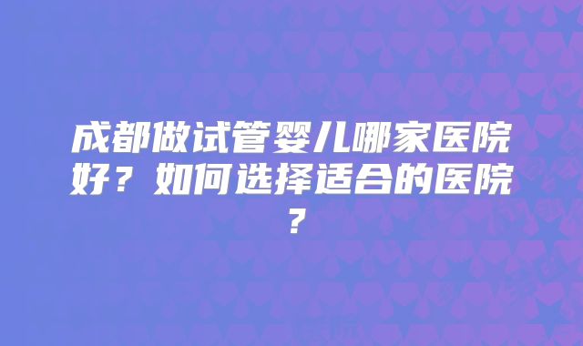 成都做试管婴儿哪家医院好？如何选择适合的医院？