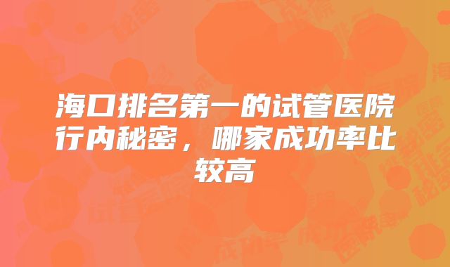 海口排名第一的试管医院行内秘密，哪家成功率比较高