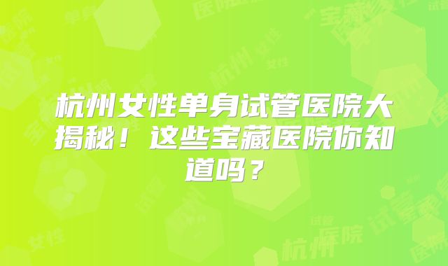 杭州女性单身试管医院大揭秘!这些宝藏医院你知道吗?