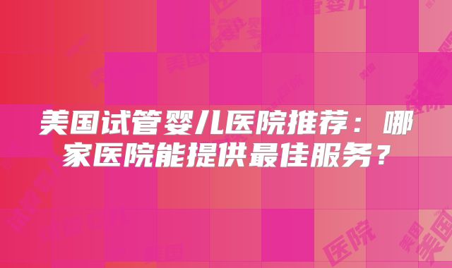 美国试管婴儿医院推荐：哪家医院能提供最佳服务？