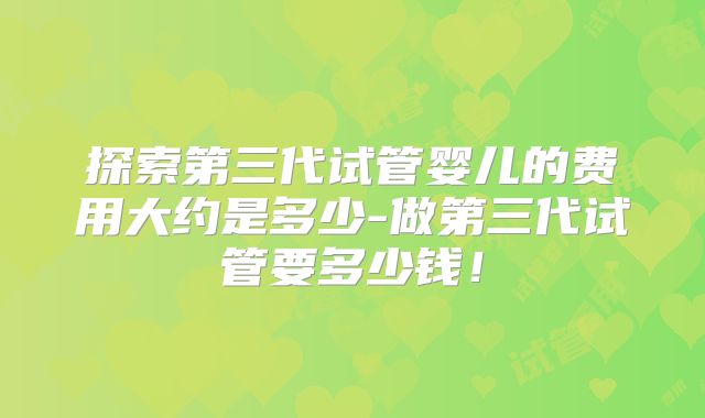 探索第三代试管婴儿的费用大约是多少-做第三代试管要多少钱!