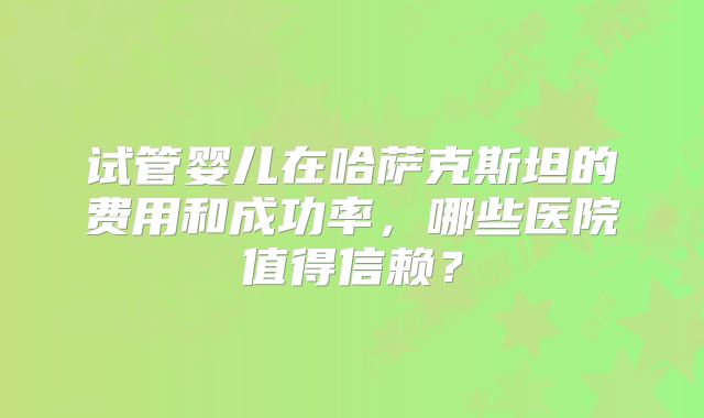 试管婴儿在哈萨克斯坦的费用和成功率，哪些医院值得信赖？
