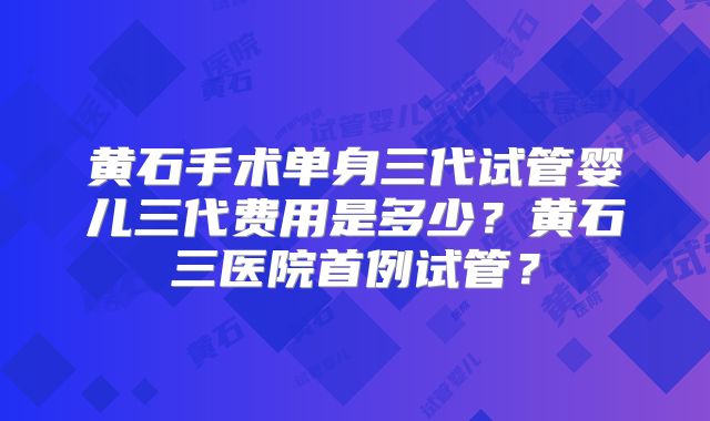 黄石手术单身三代试管婴儿三代费用是多少?黄石三医院首例试管?