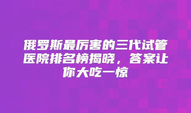 俄罗斯最厉害的三代试管医院排名榜揭晓,答案让你大吃一惊