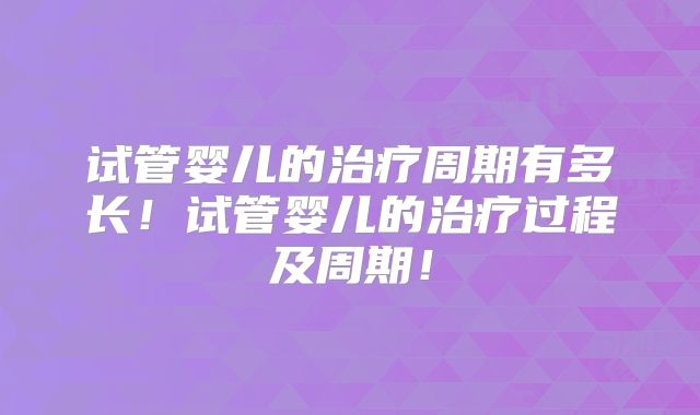 试管婴儿的治疗周期有多长！试管婴儿的治疗过程及周期！