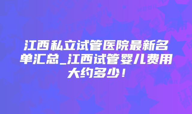 江西私立试管医院最新名单汇总_江西试管婴儿费用大约多少！