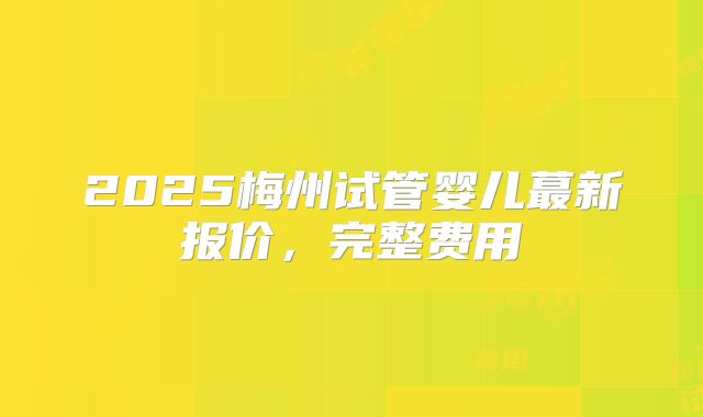 2025梅州试管婴儿蕞新报价，完整费用