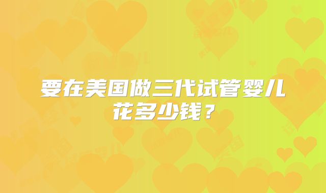 要在美国做三代试管婴儿花多少钱？