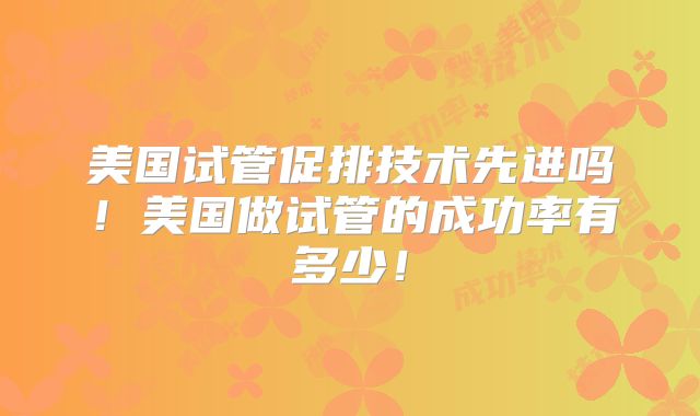 美国试管促排技术先进吗！美国做试管的成功率有多少！