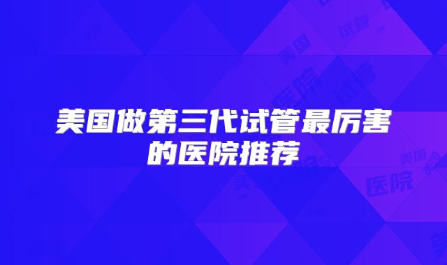 美国做第三代试管最厉害的医院推荐