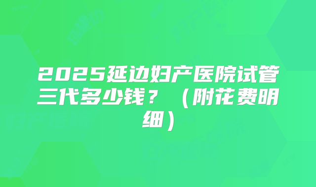 2025延边妇产医院试管三代多少钱?(附花费明细)