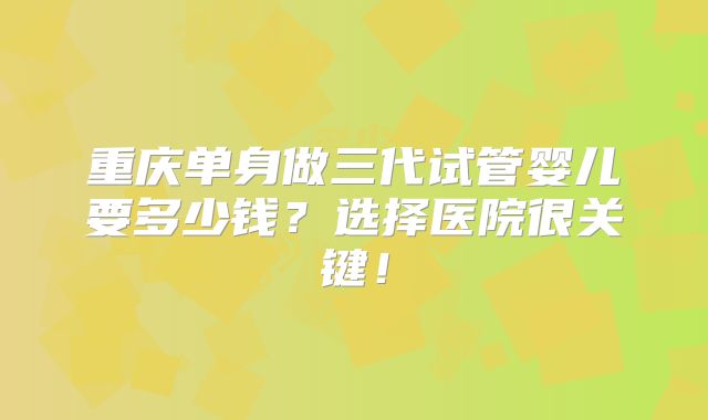 重庆单身做三代试管婴儿要多少钱?选择医院很关键!