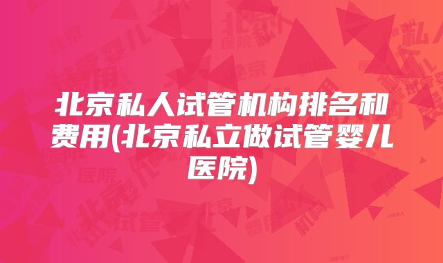 北京私人试管机构排名和费用(北京私立做试管婴儿医院)