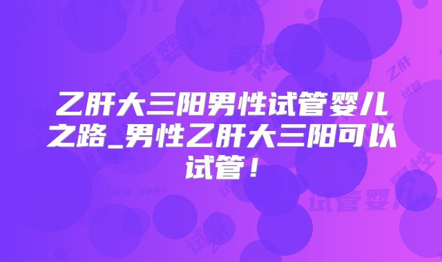 乙肝大三阳男性试管婴儿之路_男性乙肝大三阳可以试管！