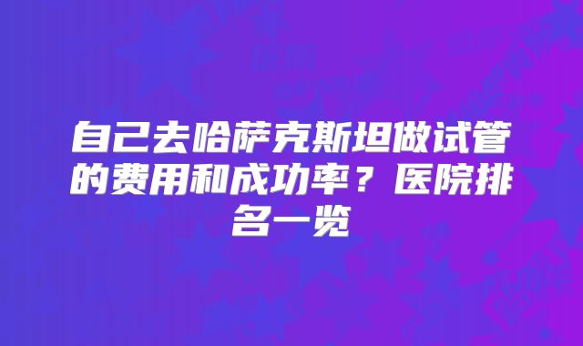 自己去哈萨克斯坦做试管的费用和成功率？医院排名一览